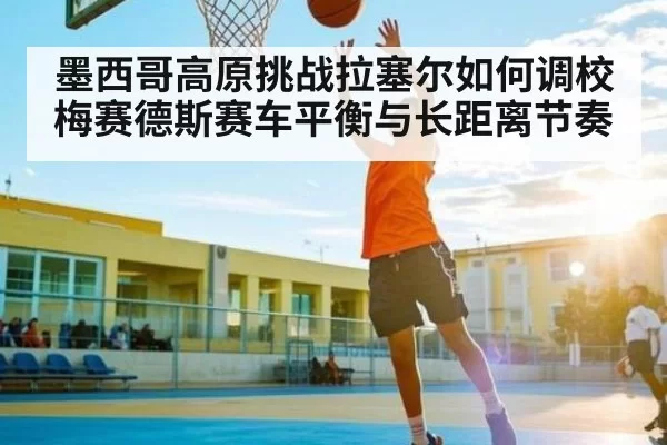 墨西哥高原挑战拉塞尔如何调校梅赛德斯赛车平衡与长距离节奏